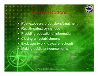 Possible Options

•   Post-exposure prophylaxis/treatment
•   Recalling/destroying food
•   Providing educational information
•   Closing an establishment
•   Exclusion (work, daycare, school)
•   Making public announcements




            SIHFW: an ISO 9001: 2008 certified Institution   50
 