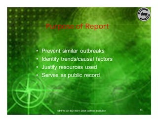Purpose of Report


•   Prevent similar outbreaks
•   Identify trends/causal factors
•   Justify resources used
•   Serves as public record




          SIHFW: an ISO 9001: 2008 certified Institution   53
 