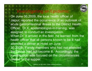 Investigating an Epidemic:
On June 30,2009, the local health officer of
Jaipur, reported the occurrence of an outbreak of
acute gastrointestinal illness to the District Health
Officer. Dr.X, epidemiologist-in-training, was
assigned to conduct an investigation.
When Dr. X arrived in the field, he learned from the
health officer that all persons known to be ill had
attended a dinner at Hotel on June
30,2009. Family members who had not attended
the Dinner had not become ill. Accordingly, the
investigation was focused on the circumstances
related to the supper.
                SIHFW: an ISO 9001: 2008 certified Institution   57
 