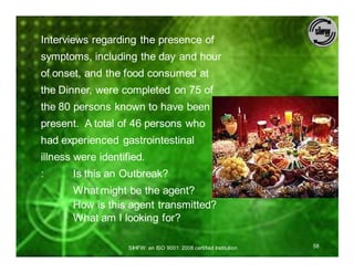 Interviews regarding the presence of
symptoms, including the day and hour
of onset, and the food consumed at
the Dinner, were completed on 75 of
the 80 persons known to have been
present. A total of 46 persons who
had experienced gastrointestinal
illness were identified.
:      Is this an Outbreak?
       What might be the agent?
       How is this agent transmitted?
       What am I looking for?

                    SIHFW: an ISO 9001: 2008 certified Institution   58
 
