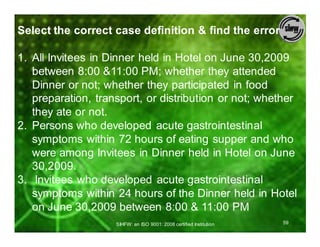 Select the correct case definition & find the error

1. All Invitees in Dinner held in Hotel on June 30,2009
   between 8:00 &11:00 PM; whether they attended
   Dinner or not; whether they participated in food
   preparation, transport, or distribution or not; whether
   they ate or not.
2. Persons who developed acute gastrointestinal
   symptoms within 72 hours of eating supper and who
   were among Invitees in Dinner held in Hotel on June
   30,2009.
3. Invitees who developed acute gastrointestinal
   symptoms within 24 hours of the Dinner held in Hotel
   on June 30,2009 between 8:00 & 11:00 PM
                    SIHFW: an ISO 9001: 2008 certified Institution   59
 