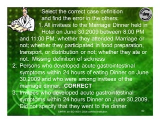 Select the correct case definition
            and find the error in the others:
1.         1. All invitees to the Marriage Dinner held in
            Hotel on June 30,2009 between 8:00 PM
   and 11:00 PM; whether they attended Marriage or
   not; whether they participated in food preparation,
   transport, or distribution or not; whether they ate or
   not. Missing definition of sickness
2. Persons who developed acute gastrointestinal
   symptoms within 24 hours of eating Dinner on June
   30,2009 and who were among invitees of the
   marriage dinner. CORRECT
3. Invitees who developed acute gastrointestinal
   symptoms within 24 hours Dinner on June 30,2009.
   Did not specify that they went to the dinner
                   SIHFW: an ISO 9001: 2008 certified Institution   60
 