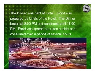 The Dinner was held at Hotel . Food was
prepared by Chefs of the Hotel. The Dinner
began at 8:00 PM and continued until 11:00
PM. Food was spread out upon a table and
consumed over a period of several hours.




               SIHFW: an ISO 9001: 2008 certified Institution   61
 