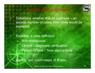 Verify the outbreak
•   Determine whether this an outbreak – an
    excess number of cases from what would be
    expected

•   Establish a case definition
    – Non-ambiguous
    – Clinical / diagnostic verification
    – Person / Place / Time descriptions

•   Identify and count cases of illness
                SIHFW: an ISO 9001: 2008 certified Institution   66
 