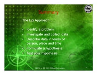 Summary
The Epi Approach...

• Identify a problem
• Investigate and collect data
• Describe data in terms of
  person, place and time
• Formulate a hypothesis
• Test your hypothesis



        SIHFW: an ISO 9001: 2008 certified Institution   67
 