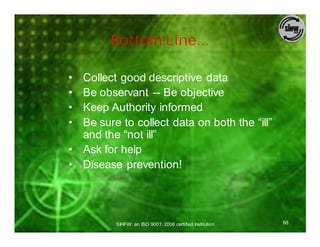 Bottom Line...

• Collect good descriptive data
• Be observant -- Be objective
• Keep Authority informed
• Be sure to collect data on both the “ill”
  and the “not ill”
• Ask for help
• Disease prevention!




          SIHFW: an ISO 9001: 2008 certified Institution   68
 