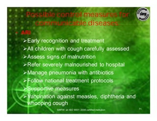 Possible control measures for
      communicable diseases:
• ARI
  ØEarly recognition and treatment
  ØAll children with cough carefully assessed
  ØAssess signs of malnutrition
  ØRefer severely malnourished to hospital
  ØManage pneumonia with antibiotics
  ØFollow national treatment protocols
  ØSupportive measures
  ØVaccination against measles, diphtheria and
    whooping cough
               SIHFW: an ISO 9001: 2008 certified Institution   71
 