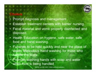 Cholera
• Prompt diagnosis and management
• Establish treatment centers with barrier nursing.
• Fecal material and vomit properly disinfected and
  disposed.
• Health Education on hygiene, safe water, safe
  food and hand washing.
• Funerals to be held quickly and near the place of
  death. Meticulous hand washing for those who
  handle the body.
• Promote washing hands with soap and water
  when food is being handled
                SIHFW: an ISO 9001: 2008 certified Institution   72
 