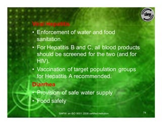 Viral Hepatitis
• Enforcement of water and food
  sanitation.
• For Hepatitis B and C, all blood products
  should be screened for the two (and for
  HIV).
• Vaccination of target population groups
  for Hepatitis A recommended.
Diarrhea
• Provision of safe water supply
• Food safety

          SIHFW: an ISO 9001: 2008 certified Institution   74
 