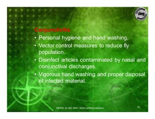 Conjunctivitis
• Personal hygiene and hand washing.
• Vector control measures to reduce fly
  population.
• Disinfect articles contaminated by nasal and
  conjunctival discharges.
• Vigorous hand washing and proper disposal
  of infected material.



         SIHFW: an ISO 9001: 2008 certified Institution   75
 