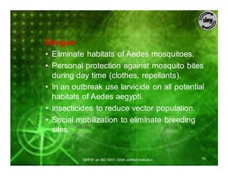Dengue
• Eliminate habitats of Aedes mosquitoes.
• Personal protection against mosquito bites
  during day time (clothes, repellants).
• In an outbreak use larvicide on all potential
  habitats of Aedes aegypti.
• Insecticides to reduce vector population.
• Social mobilization to eliminate breeding
  sites.


           SIHFW: an ISO 9001: 2008 certified Institution   76
 