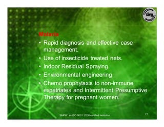 Malaria
• Rapid diagnosis and effective case
  management.
• Use of insecticide treated nets.
• Indoor Residual Spraying.
• Environmental engineering
• Chemo prophylaxis to non-immune
  expatriates and Intermittent Presumptive
  Therapy for pregnant women.

        SIHFW: an ISO 9001: 2008 certified Institution   77
 