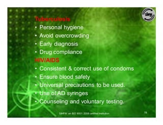 Tuberculosis
• Personal hygiene
• Avoid overcrowding
• Early diagnosis
• Drug compliance
HIV/AIDS
• Consistent & correct use of condoms
• Ensure blood safety
• Universal precautions to be used.
• Use of AD syringes
• Counseling and voluntary testing.
         SIHFW: an ISO 9001: 2008 certified Institution   78
 
