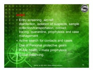 H1N1
• Entry screening, aircraft
  disinfection, isolation of suspects, sample
  collection/transportation, contact
  tracing, quarantine, prophylaxis and case
  management
• Active search for contacts and cases
• Use of Personal protective gears
• Public health – mass prophylaxis
• Social distancing.


            SIHFW: an ISO 9001: 2008 certified Institution   79
 
