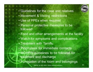 • Guidelines for the case and relatives
• Movement & Visiting restrictions
• Use of PPEs when required
• Personal protective measures to be
  followed
• Food and other arrangements at the facility
• Watch for symptoms and complications
• Treatment with Tamiflu
• Prophylaxis for immediate contacts
• MOHFW guidelines to be followed for
  treatment and discharge
• Fumigation of the room and belongings
          SIHFW: an ISO 9001: 2008 certified Institution   80
 