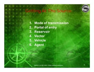 Getting At The Source:

 1.   Mode of transmission
 2.   Portal of entry
 3.   Reservoir
 4.   Vector
 5.   Vehicle
 6.   Agent




      SIHFW: an ISO 9001: 2008 certified Institution   9
 