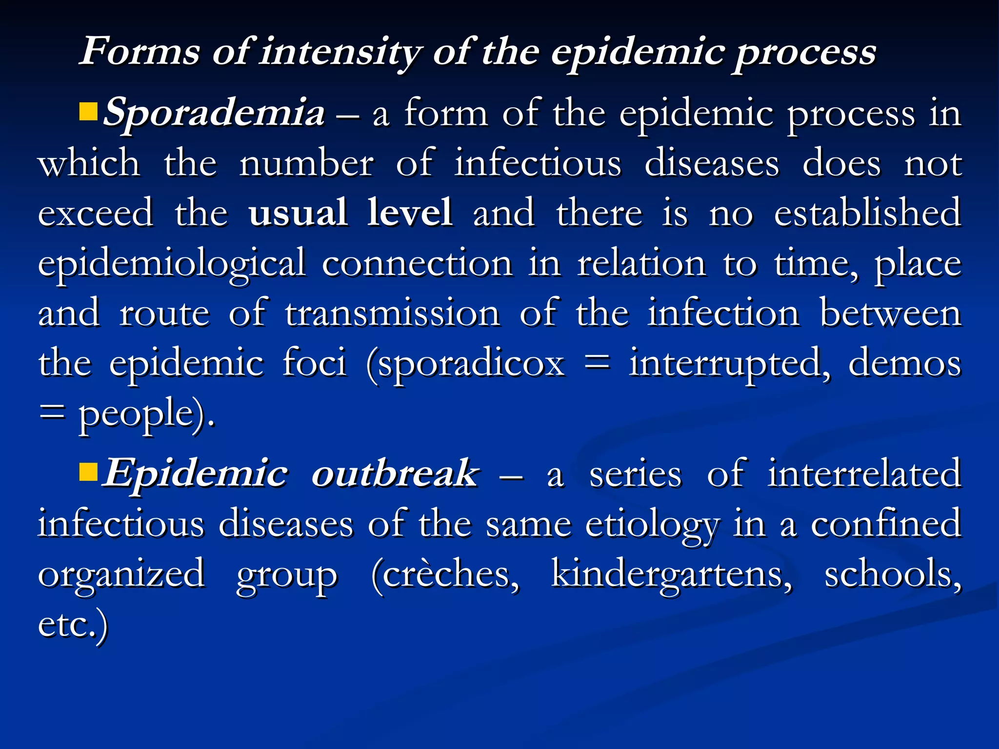 Forms of intensity of the epidemic process Sporademia  – a form of the epidemic process in which the number of infectious diseases does not exceed the  usual level  and there is no established epidemiological connection in relation to time, place and route of transmission of the infection between the epidemic foci (sporadicox = interrupted, demos = people). Epidemic outbreak  – a series of interrelated infectious diseases of the same etiology in a confined organized group (crèches, kindergartens, schools, etc.) 