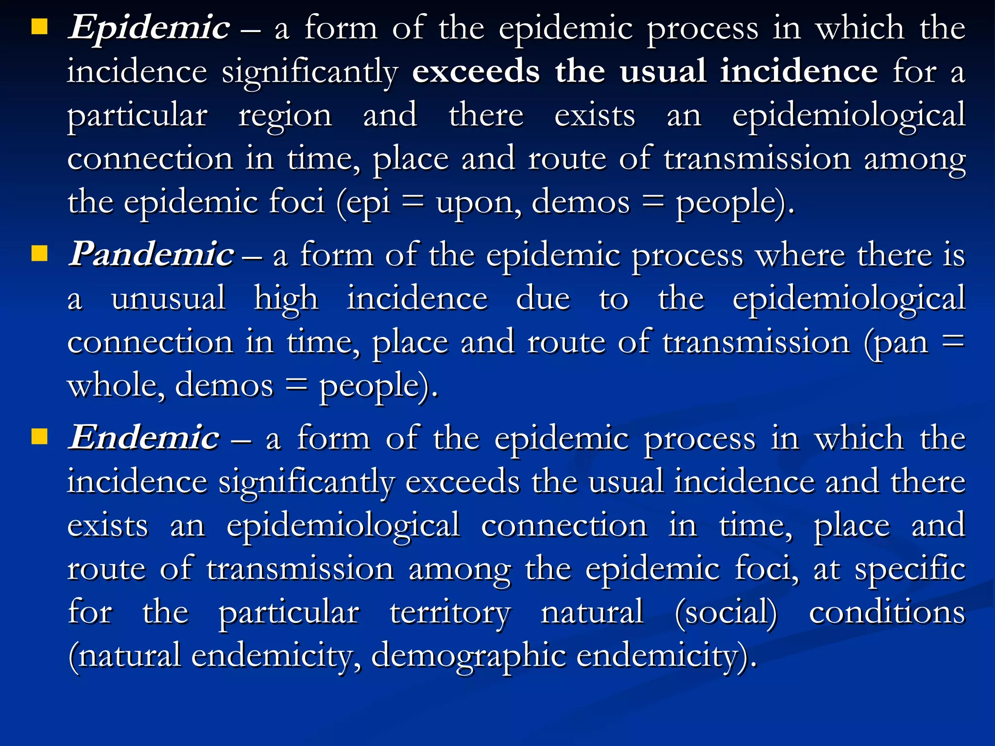 Epidemic  – a form of the epidemic process in which the incidence significantly  exceeds the usual incidence  for a particular region and there exists an epidemiological connection in time, place and route of transmission among the epidemic foci (epi = upon, demos = people). Pandemic  – a form of the epidemic process where there is a unusual high incidence due to the epidemiological connection in time, place and route of transmission (pan = whole, demos = people). Endemic  – a form of the epidemic process in which the incidence significantly exceeds the usual incidence and there exists an epidemiological connection in time, place and route of transmission among the epidemic foci, at specific for the particular territory natural (social) conditions (natural endemicity, demographic endemicity). 