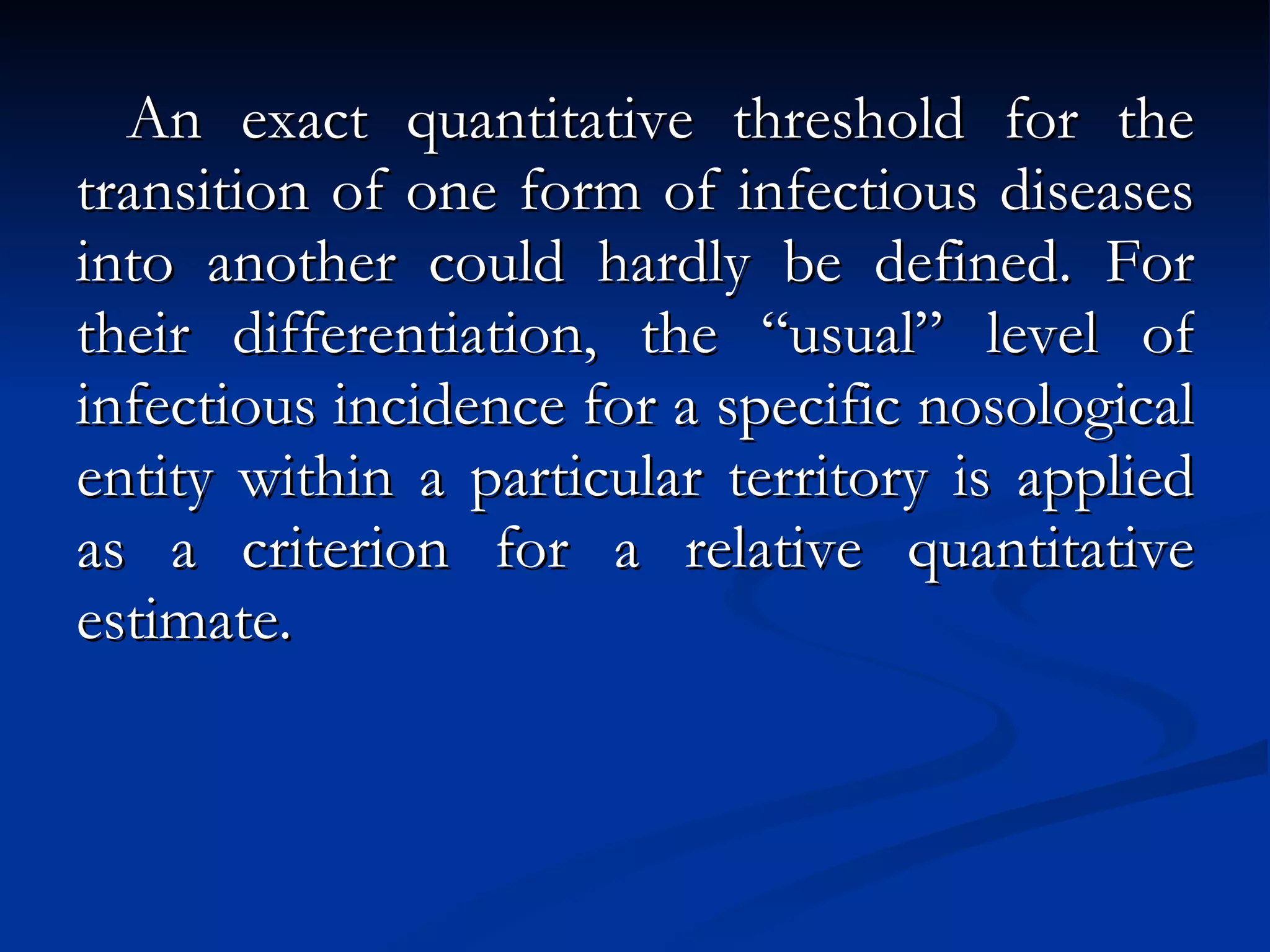 An exact quantitative threshold for the transition of one form of infectious diseases into another could hardly be defined. For their differentiation, the “usual” level of infectious incidence for a specific nosological entity within a particular territory is applied as a criterion for a relative quantitative estimate. 