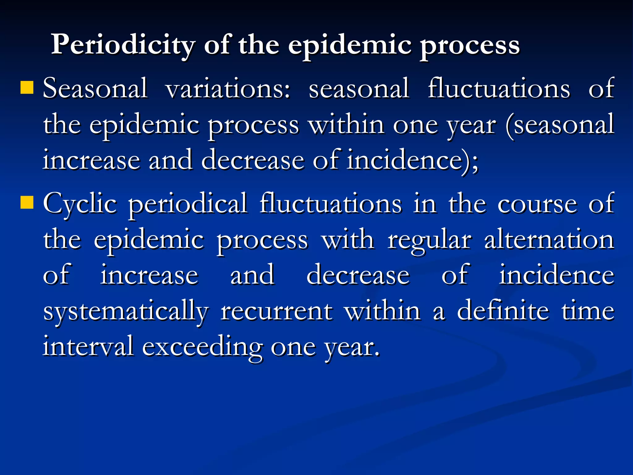 Periodicity of the epidemic process Seasonal variations: seasonal fluctuations of the epidemic process within one year (seasonal increase and decrease of incidence); Cyclic periodical fluctuations in the course of the epidemic process with regular alternation of increase and decrease of incidence systematically recurrent within a definite time interval exceeding one year. 