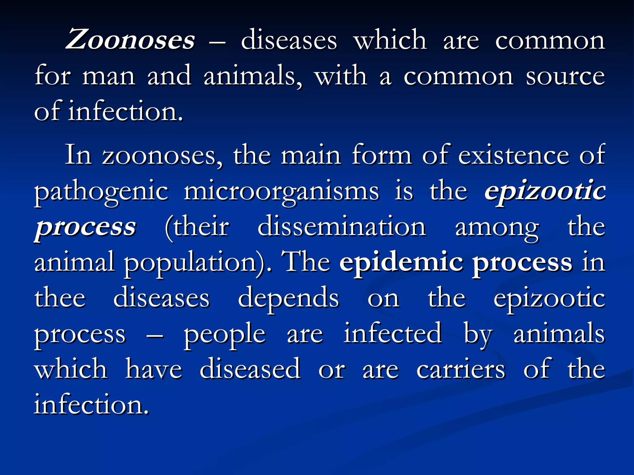 Zoonoses  – diseases which are common for man and animals, with a common source of infection. In zoonoses, the main form of existence of pathogenic microorganisms is the  epizootic process  (their dissemination among the animal population). The  epidemic process  in thee diseases depends on the epizootic process – people are infected by animals which have diseased or are carriers of the infection. 