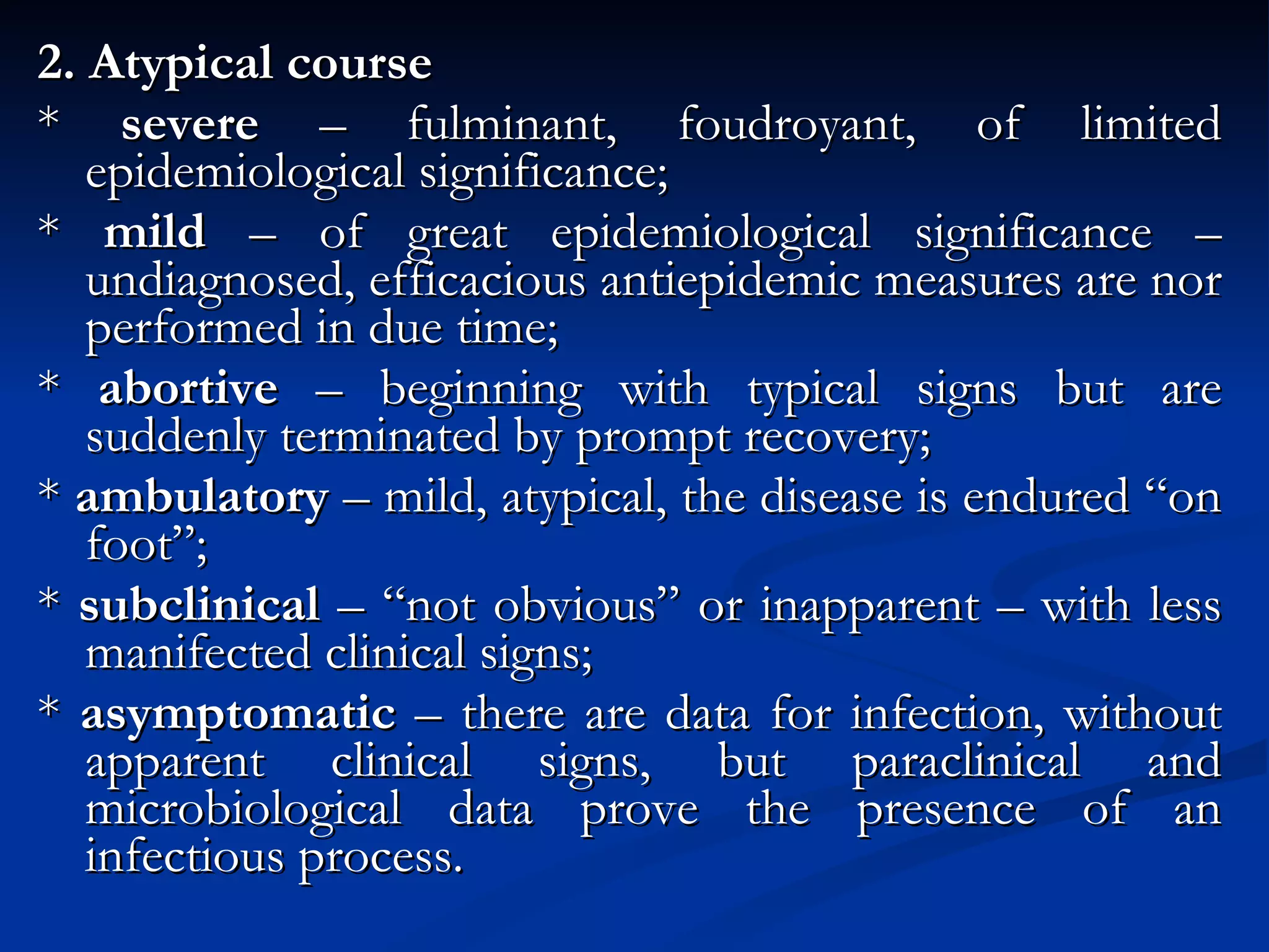 2. Atypical course *  severe  – fulminant, foudroyant, of limited epidemiological significance; *  mild  – of great epidemiological significance – undiagnosed, efficacious antiepidemic measures are nor performed in due time; *  abortive  – beginning with typical signs but are suddenly terminated by prompt recovery; *  ambulatory  – mild, atypical, the disease is endured “on foot”; *  subclinical  – “not obvious” or inapparent – with less manifected clinical signs; *  asymptomatic  – there are data for infection, without apparent clinical signs, but paraclinical and microbiological data prove the presence of an infectious process. 