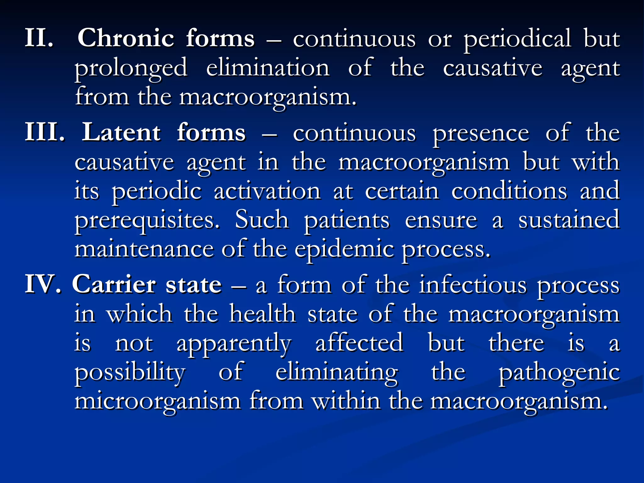 II.  Chronic forms  – continuous or periodical but prolonged elimination of the causative agent from the macroorganism. III. Latent forms  – continuous presence of the causative agent in the macroorganism but with its periodic activation at certain conditions and prerequisites. Such patients ensure a sustained maintenance of the epidemic process. IV. Carrier state  – a form of the infectious process in which the health state of the macroorganism is not apparently affected but there is a possibility of eliminating the pathogenic microorganism from within the macroorganism. 