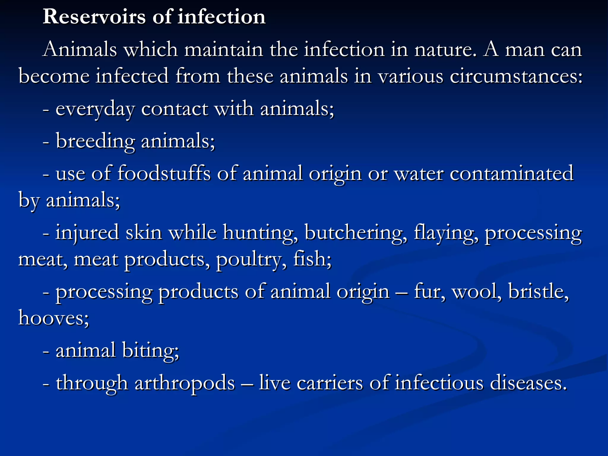 Reservoirs of infection Animals which maintain the infection in nature. A man can become infected from these animals in various circumstances: - everyday contact with animals; - breeding animals; - use of foodstuffs of animal origin or water contaminated by animals; - injured skin while hunting, butchering, flaying, processing meat, meat products, poultry, fish; - processing products of animal origin – fur, wool, bristle, hooves; - animal biting; - through arthropods – live carriers of infectious diseases. 