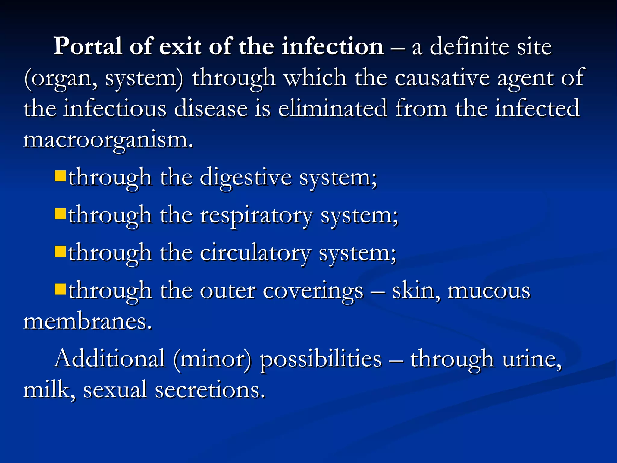 Portal of exit of the infection  – a definite site (organ, system) through which the causative agent of the infectious disease is eliminated from the infected macroorganism. through the digestive system; through the respiratory system; through the circulatory system; through the outer coverings – skin, mucous membranes. Additional (minor) possibilities – through urine, milk, sexual secretions. 
