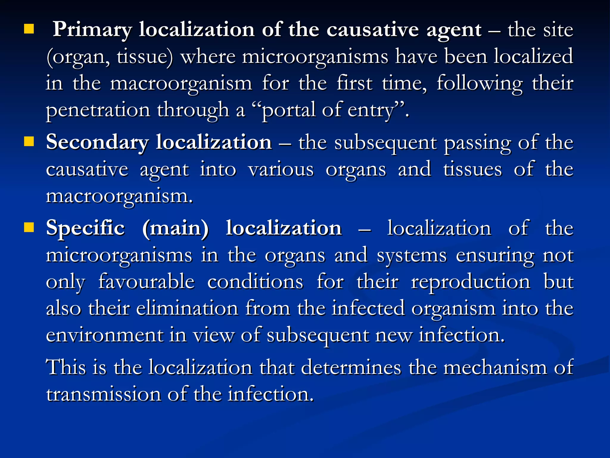 Primary localization of the causative agent  – the site (organ, tissue) where microorganisms have been localized in the macroorganism for the first time, following their penetration through a “portal of entry”. Secondary localization  – the subsequent passing of the causative agent into various organs and tissues of the macroorganism. Specific (main) localization  – localization of the microorganisms in the organs and systems ensuring not only favourable conditions for their reproduction but also their elimination from the infected organism into the environment in view of subsequent new infection. This is the localization that determines the mechanism of transmission of the infection. 