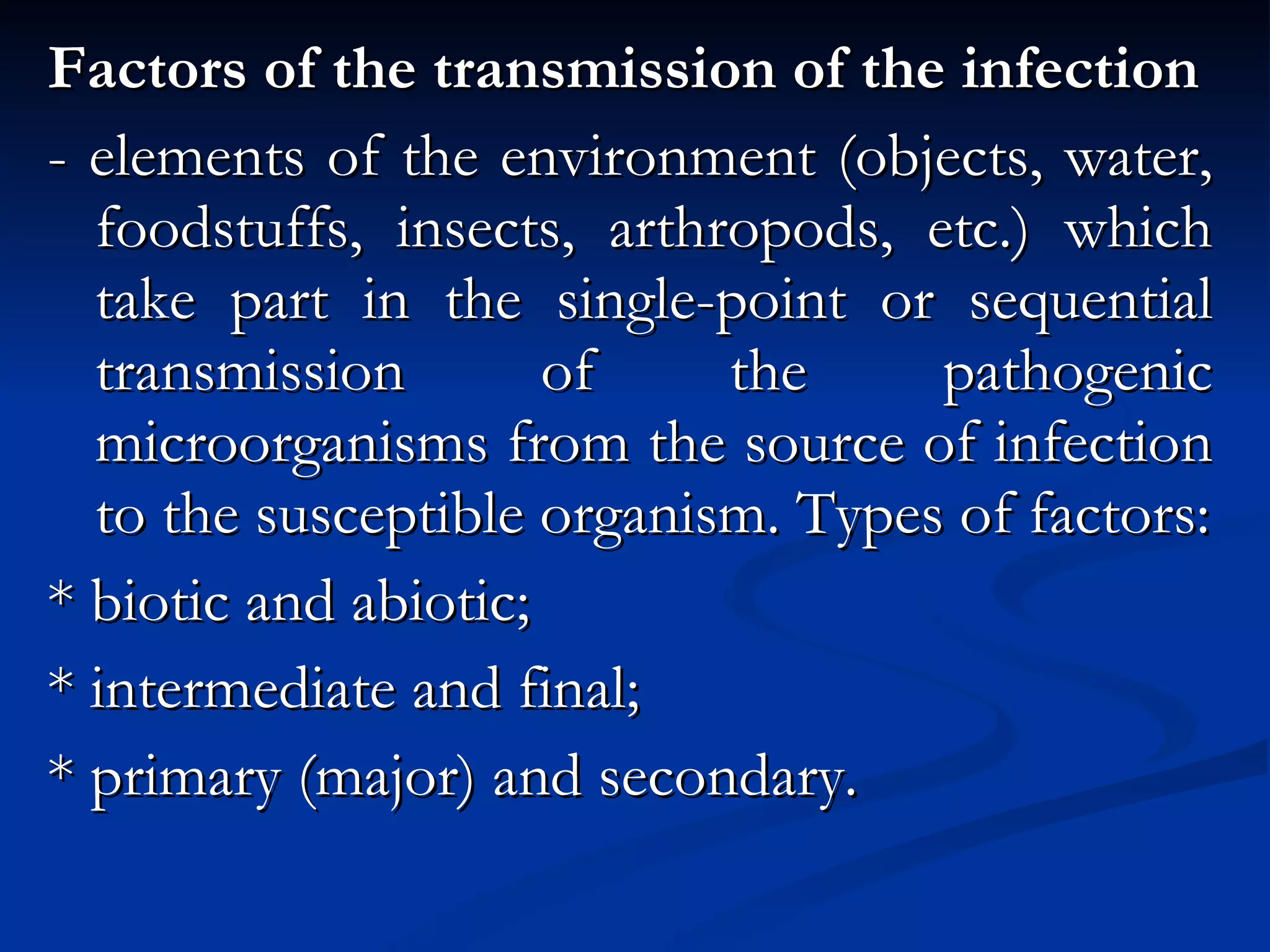 Factors of the transmission of the infection - elements of the environment (objects, water, foodstuffs, insects, arthropods, etc.) which take part in the single-point or sequential transmission of the pathogenic microorganisms from the source of infection to the susceptible organism. Types of factors: * biotic and abiotic; * intermediate and final; * primary (major) and secondary. 