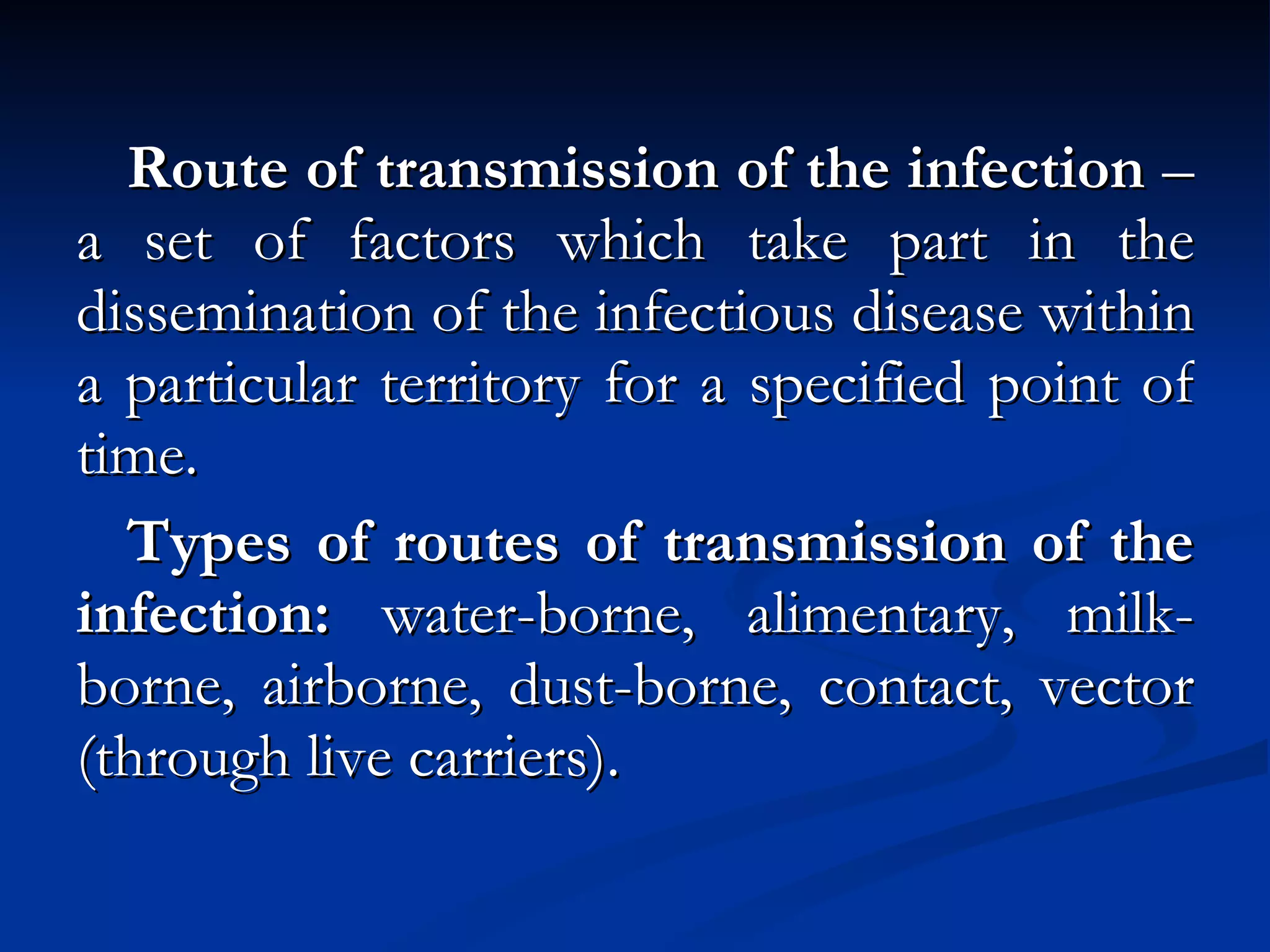 Route of transmission of the infection  – a set of factors which take part in the dissemination of the infectious disease within a particular territory for a specified point of time. Types of routes of transmission of the infection:  water-borne, alimentary, milk-borne, airborne, dust-borne, contact, vector (through live carriers). 