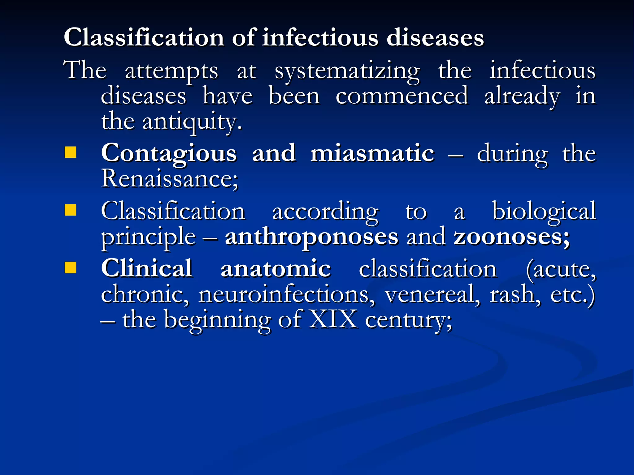 Classification of infectious diseases The attempts at systematizing the infectious diseases have been commenced already in the antiquity. Contagious and miasmatic  – during the Renaissance; Classification according to a biological principle –  anthroponoses  and  zoonoses; Clinical anatomic  classification (acute, chronic, neuroinfections, venereal, rash, etc.) – the beginning of XIX century; 