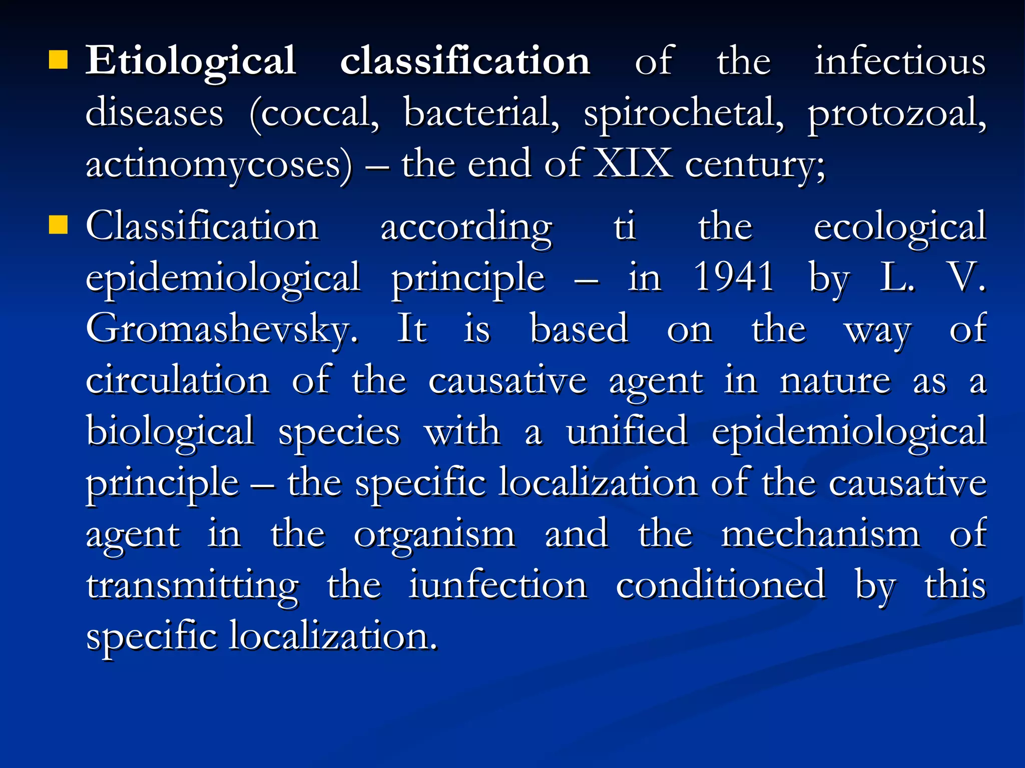 Etiological classification  of the infectious diseases (coccal, bacterial, spirochetal, protozoal, actinomycoses) – the end of XIX century; Classification according ti the ecological epidemiological principle – in 1941 by L. V. Gromashevsky. It is based on the way of circulation of the causative agent in nature as a biological species with a unified epidemiological principle – the specific localization of the causative agent in the organism and the mechanism of transmitting the iunfection conditioned by this specific localization. 