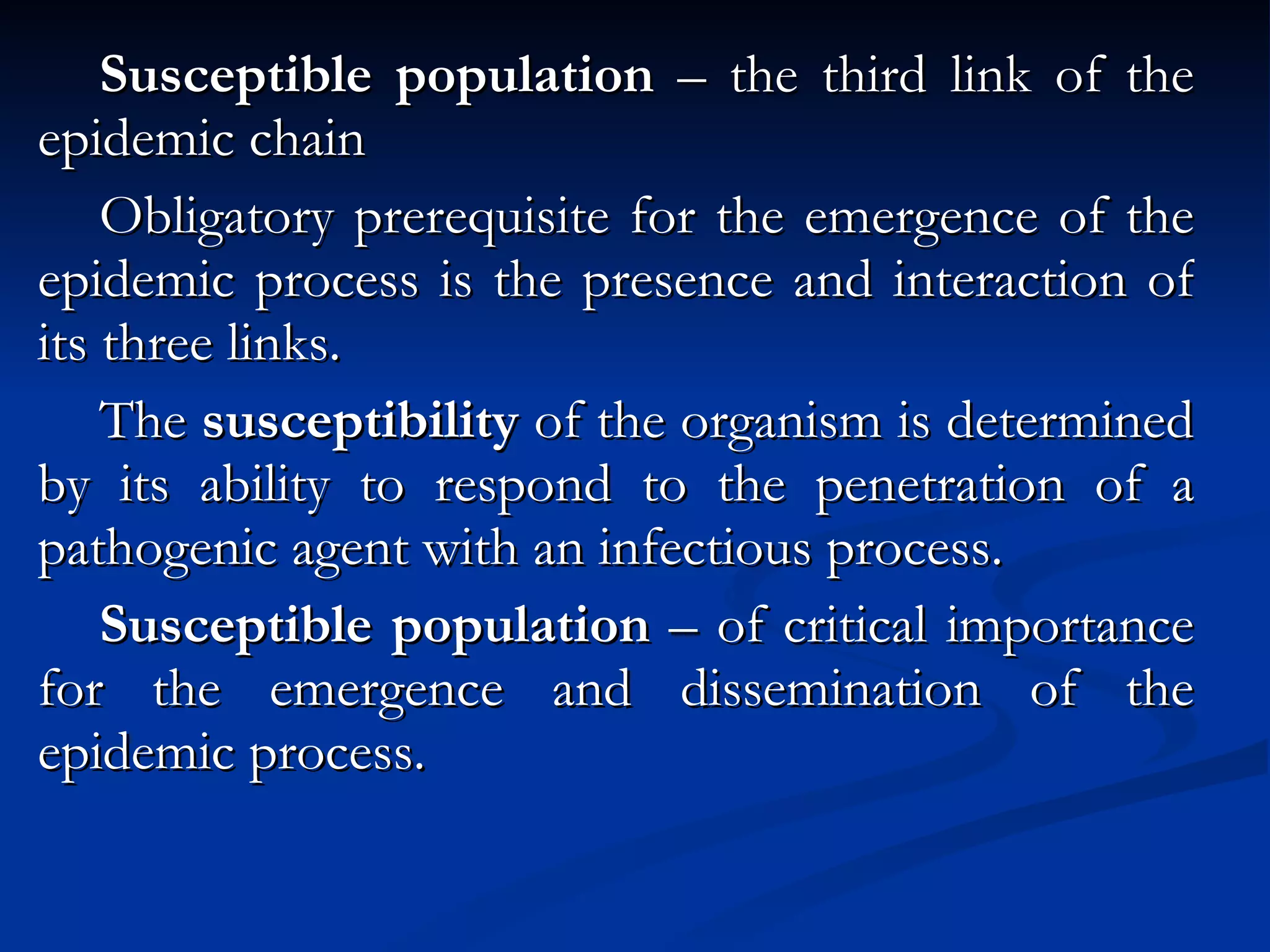 Susceptible population  – the third link of the epidemic chain Obligatory prerequisite for the emergence of the epidemic process is the presence and interaction of its three links. The  susceptibility  of the organism is determined by its ability to respond to the penetration of a pathogenic agent with an infectious process. Susceptible population  – of critical importance for the emergence and dissemination of the epidemic process. 