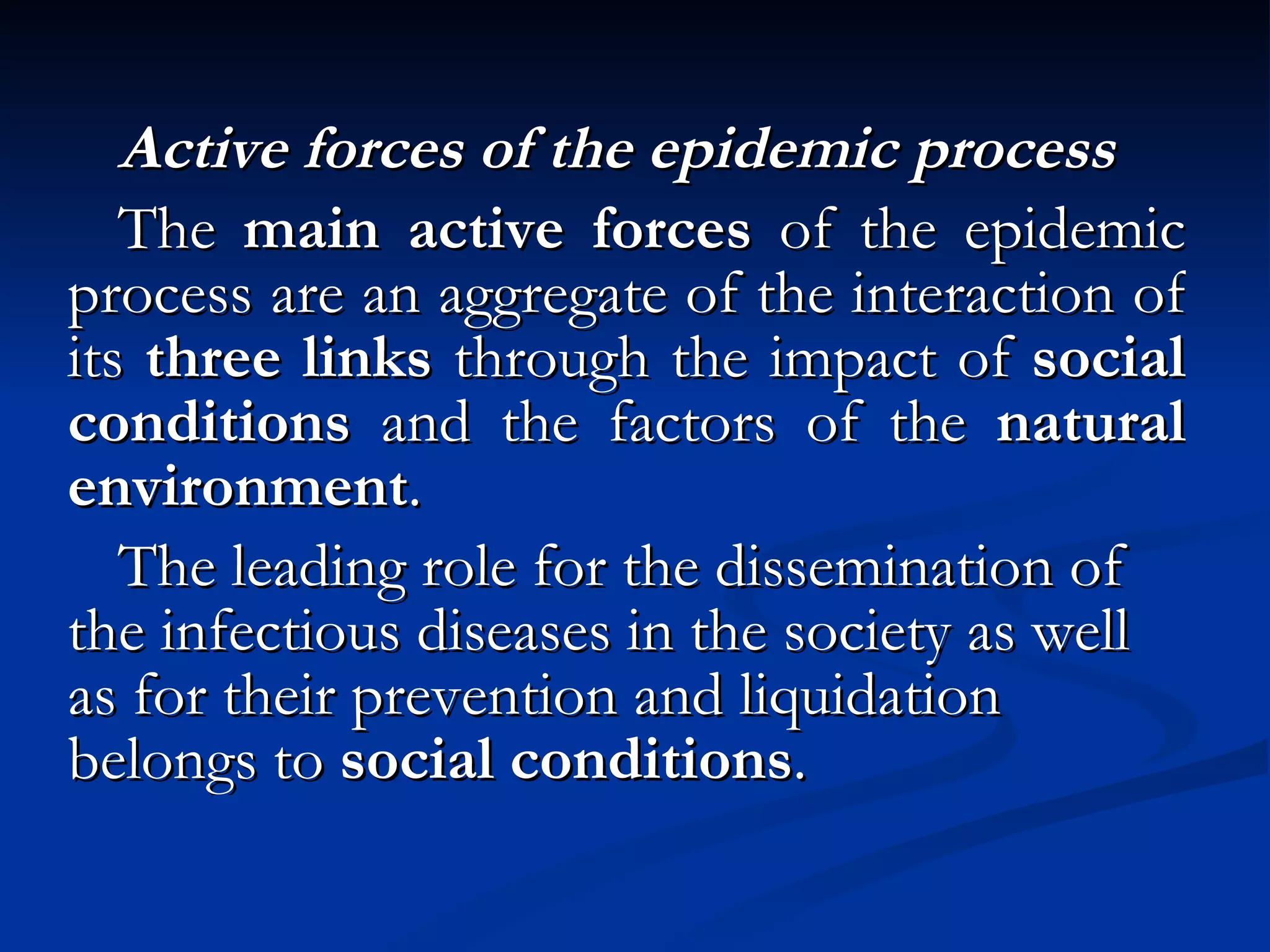 Active forces of the epidemic process The  main active forces  of the epidemic process are an aggregate of the interaction of its  three links  through the impact of  social conditions  and the factors of the  natural environment . The leading role for the dissemination of the infectious diseases in the society as well as for their prevention and liquidation belongs to  social conditions . 
