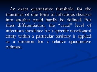 An exact quantitative threshold for the transition of one form of infectious diseases into another could hardly be defined. For their differentiation, the “usual” level of infectious incidence for a specific nosological entity within a particular territory is applied as a criterion for a relative quantitative estimate. 