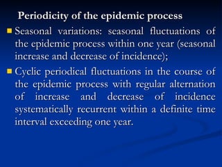 Periodicity of the epidemic process Seasonal variations: seasonal fluctuations of the epidemic process within one year (seasonal increase and decrease of incidence); Cyclic periodical fluctuations in the course of the epidemic process with regular alternation of increase and decrease of incidence systematically recurrent within a definite time interval exceeding one year. 