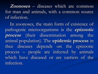 Zoonoses  – diseases which are common for man and animals, with a common source of infection. In zoonoses, the main form of existence of pathogenic microorganisms is the  epizootic process  (their dissemination among the animal population). The  epidemic process  in thee diseases depends on the epizootic process – people are infected by animals which have diseased or are carriers of the infection. 
