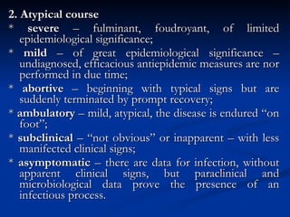 2. Atypical course *  severe  – fulminant, foudroyant, of limited epidemiological significance; *  mild  – of great epidemiological significance – undiagnosed, efficacious antiepidemic measures are nor performed in due time; *  abortive  – beginning with typical signs but are suddenly terminated by prompt recovery; *  ambulatory  – mild, atypical, the disease is endured “on foot”; *  subclinical  – “not obvious” or inapparent – with less manifected clinical signs; *  asymptomatic  – there are data for infection, without apparent clinical signs, but paraclinical and microbiological data prove the presence of an infectious process. 