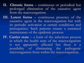 II.  Chronic forms  – continuous or periodical but prolonged elimination of the causative agent from the macroorganism. III. Latent forms  – continuous presence of the causative agent in the macroorganism but with its periodic activation at certain conditions and prerequisites. Such patients ensure a sustained maintenance of the epidemic process. IV. Carrier state  – a form of the infectious process in which the health state of the macroorganism is not apparently affected but there is a possibility of eliminating the pathogenic microorganism from within the macroorganism. 