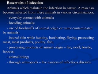 Reservoirs of infection Animals which maintain the infection in nature. A man can become infected from these animals in various circumstances: - everyday contact with animals; - breeding animals; - use of foodstuffs of animal origin or water contaminated by animals; - injured skin while hunting, butchering, flaying, processing meat, meat products, poultry, fish; - processing products of animal origin – fur, wool, bristle, hooves; - animal biting; - through arthropods – live carriers of infectious diseases. 