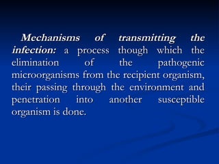 Mechanisms of transmitting the infection:  a process though which the elimination of the pathogenic microorganisms from the recipient organism, their passing through the environment and penetration into another susceptible organism is done. 