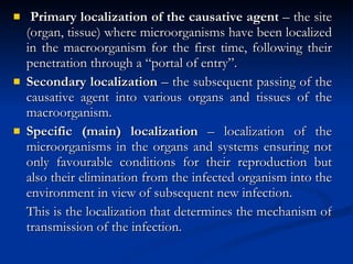 Primary localization of the causative agent  – the site (organ, tissue) where microorganisms have been localized in the macroorganism for the first time, following their penetration through a “portal of entry”. Secondary localization  – the subsequent passing of the causative agent into various organs and tissues of the macroorganism. Specific (main) localization  – localization of the microorganisms in the organs and systems ensuring not only favourable conditions for their reproduction but also their elimination from the infected organism into the environment in view of subsequent new infection. This is the localization that determines the mechanism of transmission of the infection. 