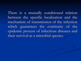 There is a mutually conditioned relation between the specific localization and the mechanism of transmission of the infection which guarantees the continuity of the epidemic process of infectious diseases and their survival as a microbial species. 