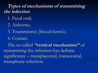 Types of mechanisms of transmitting the infection 1. Fecal oral; 2. Airborne; 3. Transmissive (blood-borne); 4. Contact. The so-called  “vertical mechanism”  of transmitting the infection has definite significance – transplacental, transovarial, transphasic infection. 