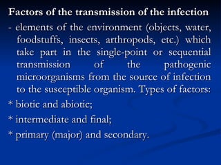 Factors of the transmission of the infection - elements of the environment (objects, water, foodstuffs, insects, arthropods, etc.) which take part in the single-point or sequential transmission of the pathogenic microorganisms from the source of infection to the susceptible organism. Types of factors: * biotic and abiotic; * intermediate and final; * primary (major) and secondary. 