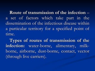 Route of transmission of the infection  – a set of factors which take part in the dissemination of the infectious disease within a particular territory for a specified point of time. Types of routes of transmission of the infection:  water-borne, alimentary, milk-borne, airborne, dust-borne, contact, vector (through live carriers). 