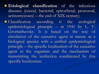 Etiological classification  of the infectious diseases (coccal, bacterial, spirochetal, protozoal, actinomycoses) – the end of XIX century; Classification according ti the ecological epidemiological principle – in 1941 by L. V. Gromashevsky. It is based on the way of circulation of the causative agent in nature as a biological species with a unified epidemiological principle – the specific localization of the causative agent in the organism and the mechanism of transmitting the iunfection conditioned by this specific localization. 