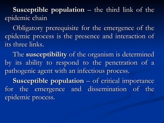 Susceptible population  – the third link of the epidemic chain Obligatory prerequisite for the emergence of the epidemic process is the presence and interaction of its three links. The  susceptibility  of the organism is determined by its ability to respond to the penetration of a pathogenic agent with an infectious process. Susceptible population  – of critical importance for the emergence and dissemination of the epidemic process. 